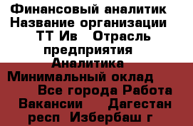 Финансовый аналитик › Название организации ­ ТТ-Ив › Отрасль предприятия ­ Аналитика › Минимальный оклад ­ 30 000 - Все города Работа » Вакансии   . Дагестан респ.,Избербаш г.